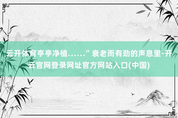 云开体育亭亭净植……”衰老而有劲的声息里-开云官网登录网址官方网站入口(中国)