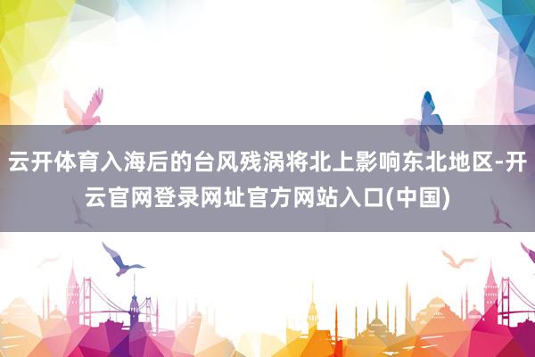 云开体育入海后的台风残涡将北上影响东北地区-开云官网登录网址官方网站入口(中国)