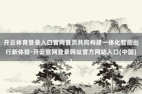 开云体育登录入口官网首页共同构建一体化智能出行新体验-开云官网登录网址官方网站入口(中国)