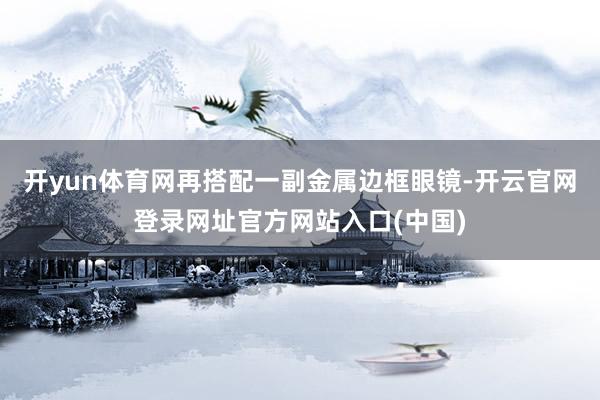 开yun体育网再搭配一副金属边框眼镜-开云官网登录网址官方网站入口(中国)