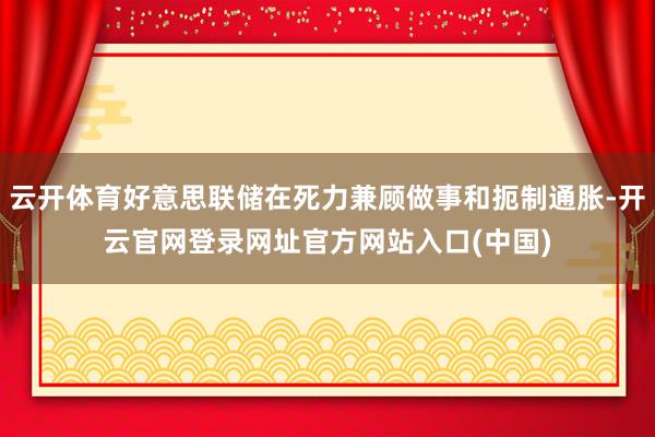 云开体育好意思联储在死力兼顾做事和扼制通胀-开云官网登录网址官方网站入口(中国)
