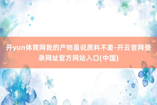 开yun体育网我的产物虽说质料不差-开云官网登录网址官方网站入口(中国)