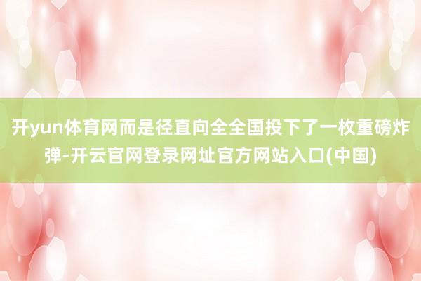 开yun体育网而是径直向全全国投下了一枚重磅炸弹-开云官网登录网址官方网站入口(中国)