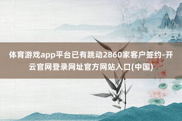 体育游戏app平台已有跳动2860家客户签约-开云官网登录网址官方网站入口(中国)
