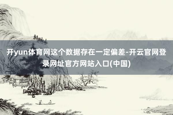 开yun体育网这个数据存在一定偏差-开云官网登录网址官方网站入口(中国)