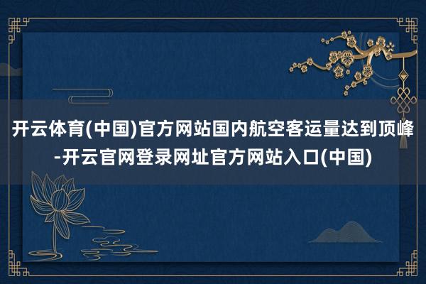 开云体育(中国)官方网站国内航空客运量达到顶峰-开云官网登录网址官方网站入口(中国)