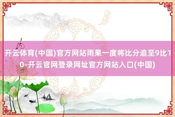 开云体育(中国)官方网站雨果一度将比分追至9比10-开云官网登录网址官方网站入口(中国)