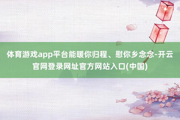 体育游戏app平台能暖你归程、慰你乡念念-开云官网登录网址官方网站入口(中国)