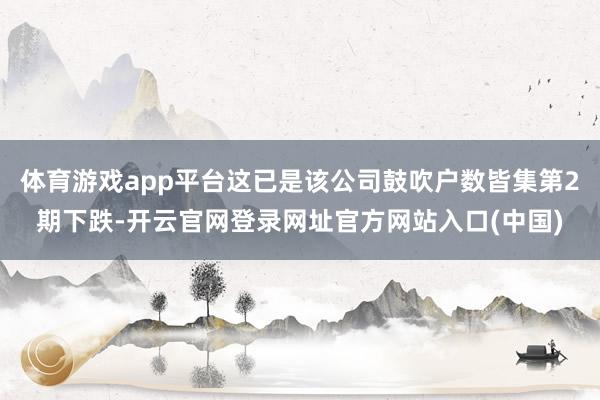 体育游戏app平台这已是该公司鼓吹户数皆集第2期下跌-开云官网登录网址官方网站入口(中国)
