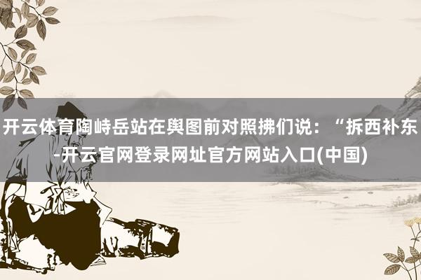 开云体育陶峙岳站在舆图前对照拂们说：“拆西补东-开云官网登录网址官方网站入口(中国)
