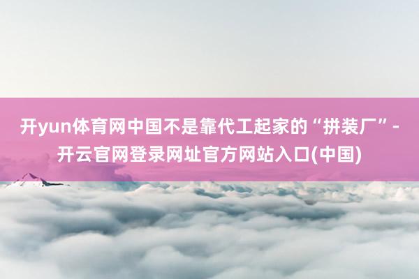 开yun体育网中国不是靠代工起家的“拼装厂”-开云官网登录网址官方网站入口(中国)