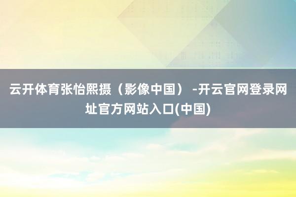 云开体育　　张怡熙摄（影像中国） -开云官网登录网址官方网站入口(中国)