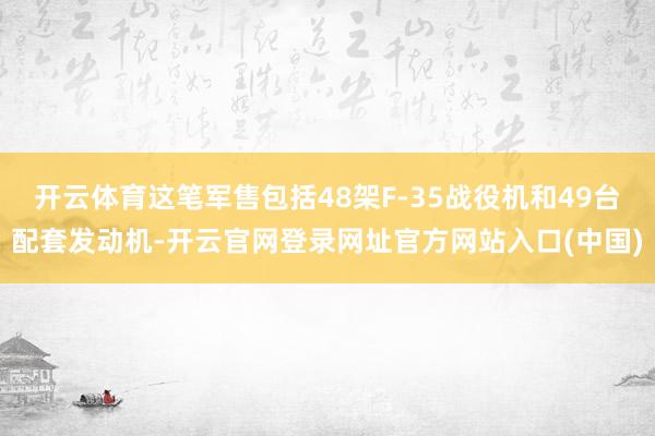 开云体育这笔军售包括48架F-35战役机和49台配套发动机-开云官网登录网址官方网站入口(中国)