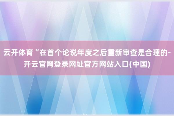 云开体育“在首个论说年度之后重新审查是合理的-开云官网登录网址官方网站入口(中国)
