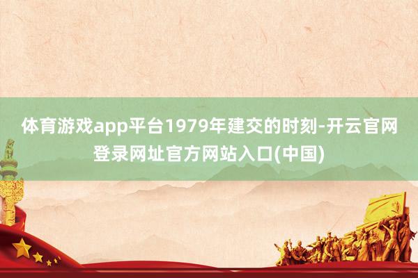 体育游戏app平台1979年建交的时刻-开云官网登录网址官方网站入口(中国)