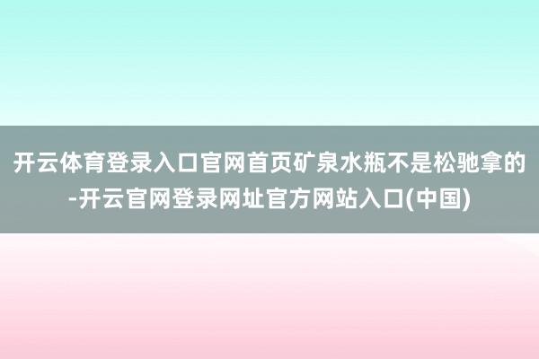 开云体育登录入口官网首页矿泉水瓶不是松驰拿的-开云官网登录网址官方网站入口(中国)