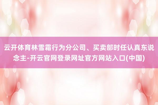 云开体育林雪霜行为分公司、买卖部时任认真东说念主-开云官网登录网址官方网站入口(中国)