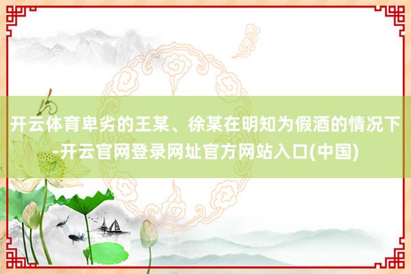 开云体育卑劣的王某、徐某在明知为假酒的情况下-开云官网登录网址官方网站入口(中国)