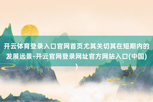 开云体育登录入口官网首页尤其关切其在短期内的发展远景-开云官网登录网址官方网站入口(中国)