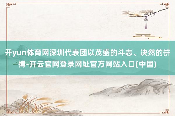 开yun体育网深圳代表团以茂盛的斗志、决然的拼搏-开云官网登录网址官方网站入口(中国)