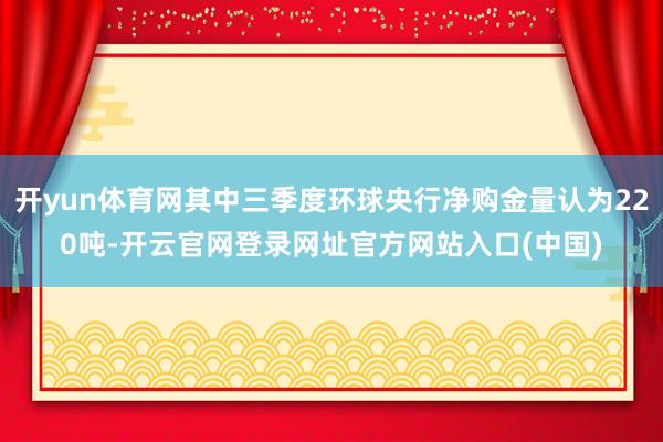 开yun体育网其中三季度环球央行净购金量认为220吨-开云官网登录网址官方网站入口(中国)
