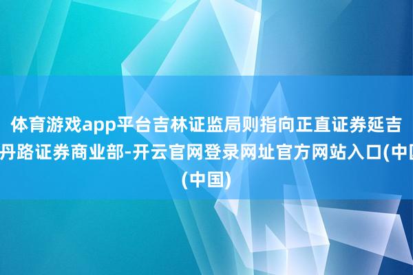 体育游戏app平台吉林证监局则指向正直证券延吉爱丹路证券商业部-开云官网登录网址官方网站入口(中国)