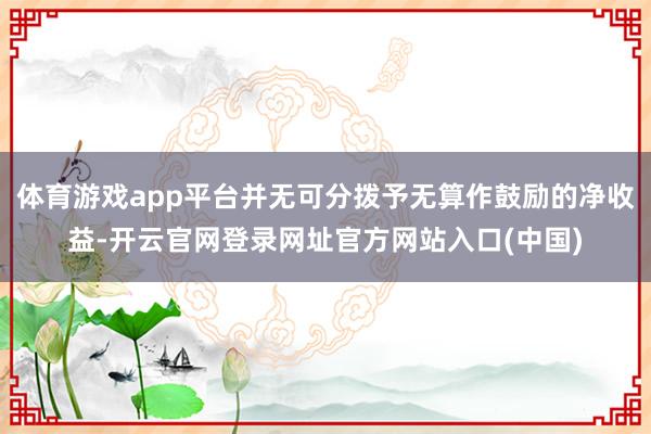 体育游戏app平台并无可分拨予无算作鼓励的净收益-开云官网登录网址官方网站入口(中国)