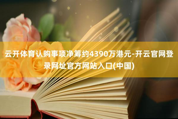 云开体育认购事项净筹约4390万港元-开云官网登录网址官方网站入口(中国)