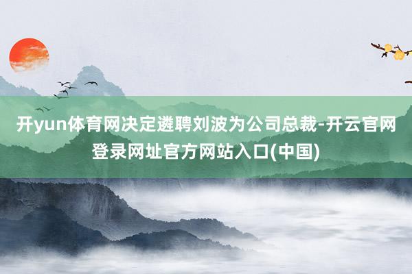开yun体育网决定遴聘刘波为公司总裁-开云官网登录网址官方网站入口(中国)